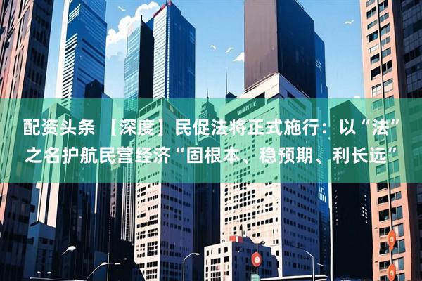 配资头条 【深度】民促法将正式施行：以“法”之名护航民营经济“固根本、稳预期、利长远”