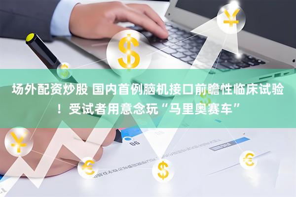 场外配资炒股 国内首例脑机接口前瞻性临床试验！受试者用意念玩“马里奥赛车”