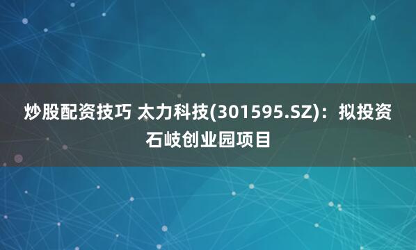 炒股配资技巧 太力科技(301595.SZ)：拟投资石岐创业园项目