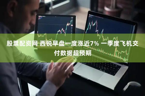 股票配资网 西锐早盘一度涨近7% 一季度飞机交付数据超预期
