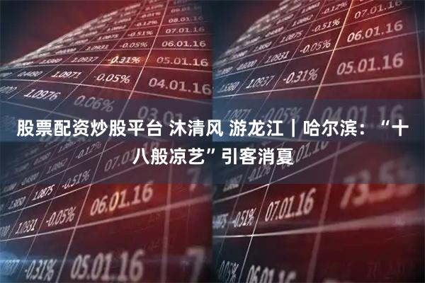 股票配资炒股平台 沐清风 游龙江｜哈尔滨：“十八般凉艺”引客消夏