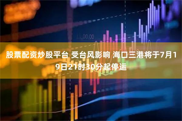 股票配资炒股平台 受台风影响 海口三港将于7月19日21时30分起停运