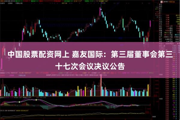 中国股票配资网上 嘉友国际：第三届董事会第三十七次会议决议公告