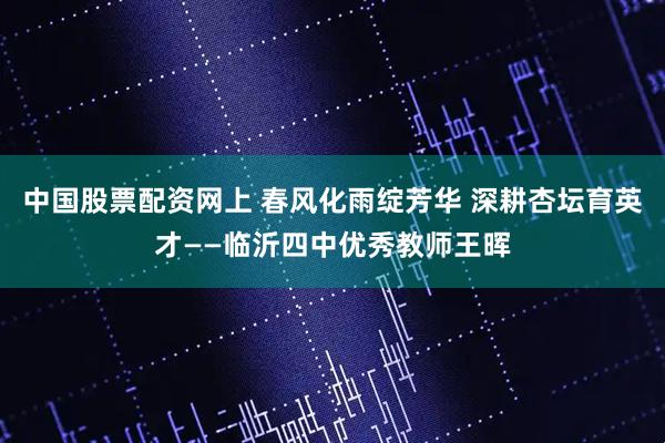 中国股票配资网上 春风化雨绽芳华 深耕杏坛育英才——临沂四中优秀教师王晖