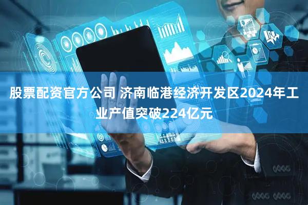 股票配资官方公司 济南临港经济开发区2024年工业产值突破224亿元