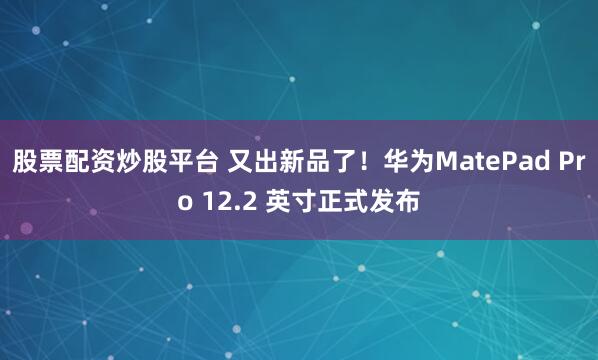 股票配资炒股平台 又出新品了！华为MatePad Pro 12.2 英寸正式发布