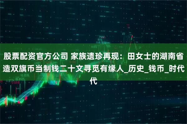 股票配资官方公司 家族遗珍再现：田女士的湖南省造双旗币当制钱二十文寻觅有缘人_历史_钱币_时代