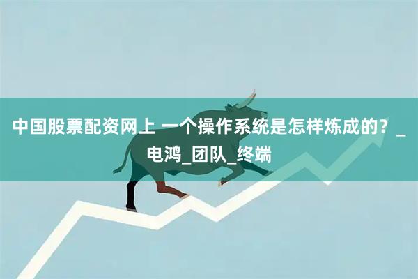中国股票配资网上 一个操作系统是怎样炼成的？_电鸿_团队_终端