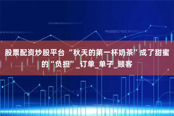 股票配资炒股平台 “秋天的第一杯奶茶”成了甜蜜的“负担”_订单_单子_顾客