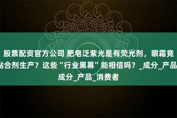 股票配资官方公司 肥皂泛紫光是有荧光剂，眼霜竟用木材黏合剂生产？这些“行业黑幕”能相信吗？_成分_产品_消费者