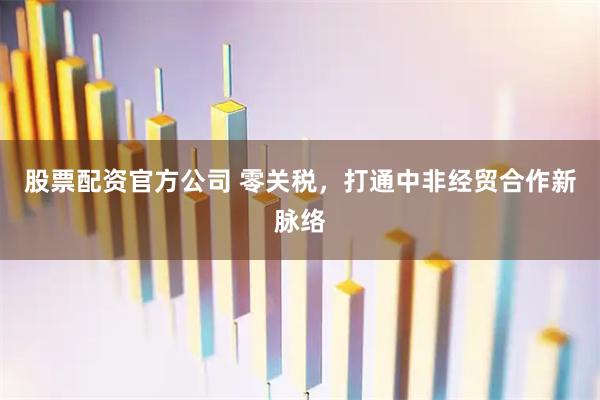 股票配资官方公司 零关税，打通中非经贸合作新脉络