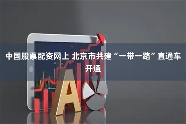 中国股票配资网上 北京市共建“一带一路”直通车开通