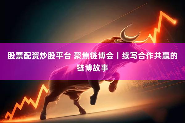 股票配资炒股平台 聚焦链博会丨续写合作共赢的链博故事