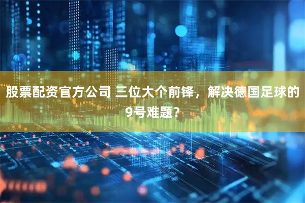 股票配资官方公司 三位大个前锋，解决德国足球的9号难题？