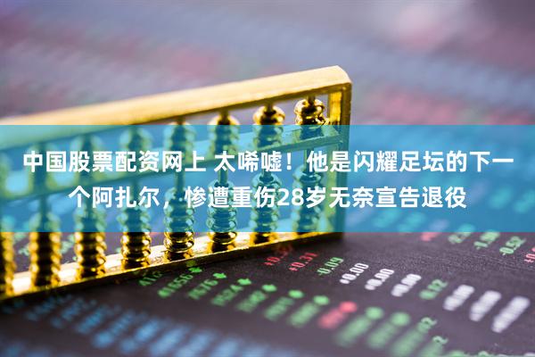 中国股票配资网上 太唏嘘！他是闪耀足坛的下一个阿扎尔，惨遭重伤28岁无奈宣告退役