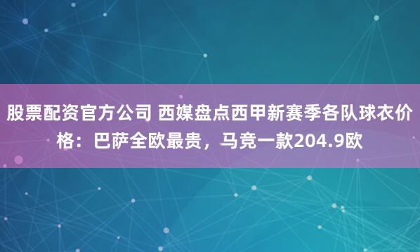 股票配资官方公司 西媒盘点西甲新赛季各队球衣价格：巴萨全欧最贵，马竞一款204.9欧