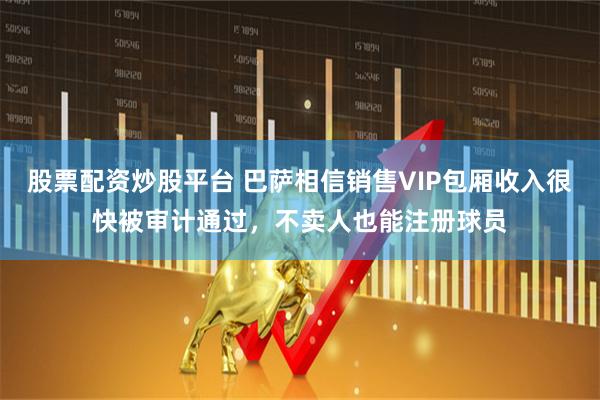 股票配资炒股平台 巴萨相信销售VIP包厢收入很快被审计通过，不卖人也能注册球员
