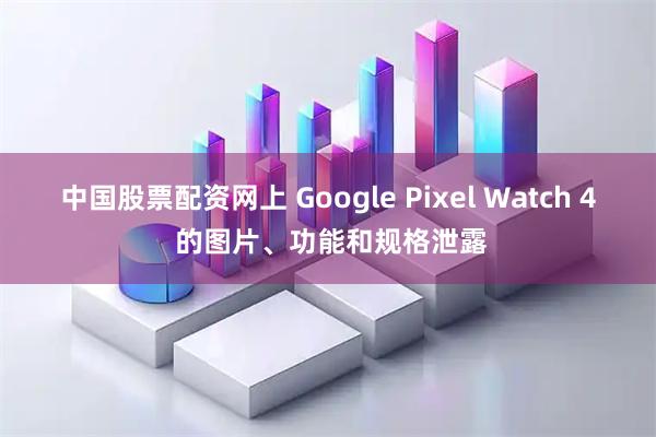 中国股票配资网上 Google Pixel Watch 4 的图片、功能和规格泄露
