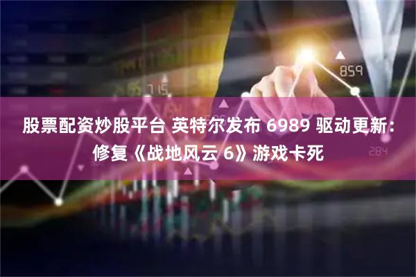 股票配资炒股平台 英特尔发布 6989 驱动更新：修复《战地风云 6》游戏卡死