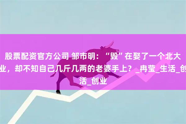股票配资官方公司 邹市明：“毁”在娶了一个北大毕业，却不知自己几斤几两的老婆手上？_冉莹_生活_创业