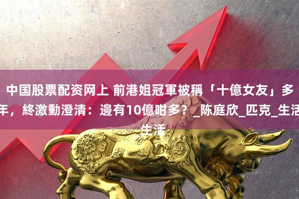 中国股票配资网上 前港姐冠軍被稱「十億女友」多年，終激動澄清：邊有10億咁多？_陈庭欣_匹克_生活