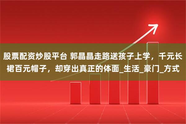 股票配资炒股平台 郭晶晶走路送孩子上学，千元长裙百元帽子，却穿出真正的体面_生活_豪门_方式